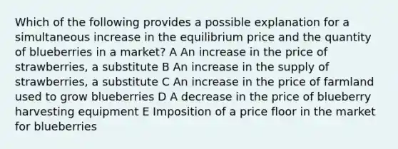 Which of the following provides a possible explanation for a simultaneous increase in the equilibrium price and the quantity of blueberries in a market? A An increase in the price of strawberries, a substitute B An increase in the supply of strawberries, a substitute C An increase in the price of farmland used to grow blueberries D A decrease in the price of blueberry harvesting equipment E Imposition of a price floor in the market for blueberries