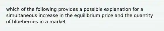 which of the following provides a possible explanation for a simultaneous increase in the equilibrium price and the quantity of blueberries in a market