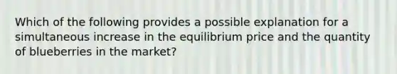 Which of the following provides a possible explanation for a simultaneous increase in the equilibrium price and the quantity of blueberries in the market?