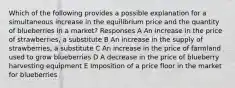 Which of the following provides a possible explanation for a simultaneous increase in the equilibrium price and the quantity of blueberries in a market? Responses A An increase in the price of strawberries, a substitute B An increase in the supply of strawberries, a substitute C An increase in the price of farmland used to grow blueberries D A decrease in the price of blueberry harvesting equipment E Imposition of a price floor in the market for blueberries