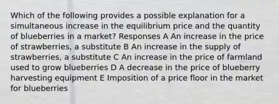 Which of the following provides a possible explanation for a simultaneous increase in the equilibrium price and the quantity of blueberries in a market? Responses A An increase in the price of strawberries, a substitute B An increase in the supply of strawberries, a substitute C An increase in the price of farmland used to grow blueberries D A decrease in the price of blueberry harvesting equipment E Imposition of a price floor in the market for blueberries