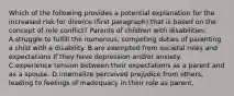 Which of the following provides a potential explanation for the increased risk for divorce (first paragraph) that is based on the concept of role conflict? Parents of children with disabilities: A.struggle to fulfill the numerous, competing duties of parenting a child with a disability. B.are exempted from societal roles and expectations if they have depression and/or anxiety. C.experience tension between their expectations as a parent and as a spouse. D.internalize perceived prejudice from others, leading to feelings of inadequacy in their role as parent.