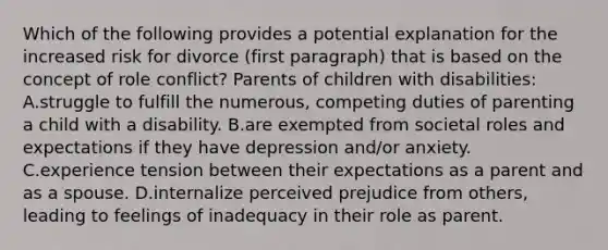 Which of the following provides a potential explanation for the increased risk for divorce (first paragraph) that is based on the concept of role conflict? Parents of children with disabilities: A.struggle to fulfill the numerous, competing duties of parenting a child with a disability. B.are exempted from societal roles and expectations if they have depression and/or anxiety. C.experience tension between their expectations as a parent and as a spouse. D.internalize perceived prejudice from others, leading to feelings of inadequacy in their role as parent.