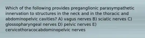 Which of the following provides preganglionic parasympathetic innervation to structures in the neck and in the thoracic and abdominopelvic cavities? A) vagus nerves B) sciatic nerves C) glossopharyngeal nerves D) pelvic nerves E) cervicothoracocabdominopelvic nerves