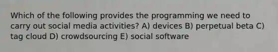 Which of the following provides the programming we need to carry out social media activities? A) devices B) perpetual beta C) tag cloud D) crowdsourcing E) social software