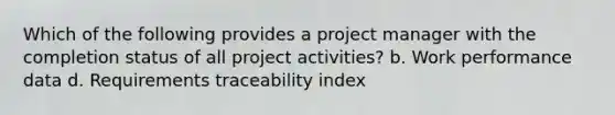 Which of the following provides a project manager with the completion status of all project activities? b. Work performance data d. Requirements traceability index