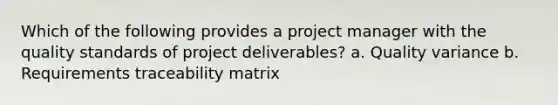 Which of the following provides a project manager with the quality standards of project deliverables? a. Quality variance b. Requirements traceability matrix