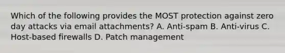 Which of the following provides the MOST protection against zero day attacks via email attachments? A. Anti-spam B. Anti-virus C. Host-based firewalls D. Patch management