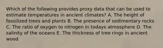 Which of the following provides proxy data that can be used to estimate temperatures in ancient climates? A. The height of fossilized trees and plants B. The presence of sedimentary rocks C. The ratio of oxygen to nitrogen in todays atmosphere D. The salinity of the oceans E. The thickness of tree rings in ancient wood