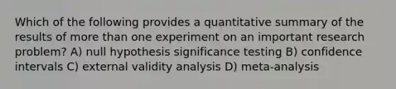 Which of the following provides a quantitative summary of the results of more than one experiment on an important research problem? A) null hypothesis significance testing B) confidence intervals C) external validity analysis D) meta-analysis