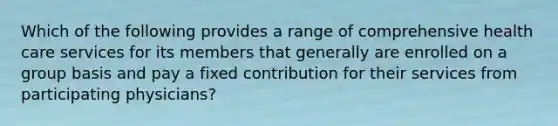 Which of the following provides a range of comprehensive health care services for its members that generally are enrolled on a group basis and pay a fixed contribution for their services from participating physicians?