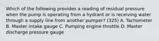 Which of the following provides a reading of residual pressure when the pump is operating from a hydrant or is receiving water through a supply line from another pumper? (325) A. Tachometer B. Master intake gauge C. Pumping engine throttle D. Master discharge pressure gauge