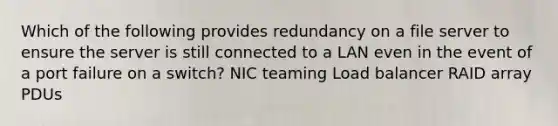 Which of the following provides redundancy on a file server to ensure the server is still connected to a LAN even in the event of a port failure on a switch? NIC teaming Load balancer RAID array PDUs