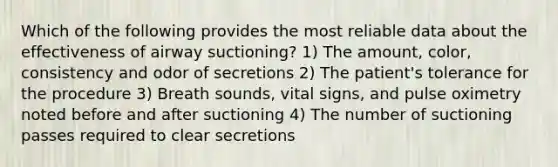 Which of the following provides the most reliable data about the effectiveness of airway suctioning? 1) The amount, color, consistency and odor of secretions 2) The patient's tolerance for the procedure 3) Breath sounds, vital signs, and pulse oximetry noted before and after suctioning 4) The number of suctioning passes required to clear secretions