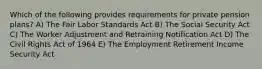 Which of the following provides requirements for private pension plans? A) The Fair Labor Standards Act B) The Social Security Act C) The Worker Adjustment and Retraining Notification Act D) The Civil Rights Act of 1964 E) The Employment Retirement Income Security Act