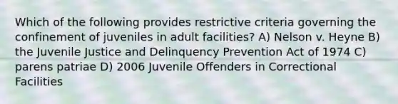 Which of the following provides restrictive criteria governing the confinement of juveniles in adult facilities? A) Nelson v. Heyne B) the Juvenile Justice and Delinquency Prevention Act of 1974 C) parens patriae D) 2006 Juvenile Offenders in Correctional Facilities