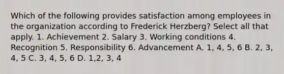 Which of the following provides satisfaction among employees in the organization according to Frederick Herzberg? Select all that apply. 1. Achievement 2. Salary 3. Working conditions 4. Recognition 5. Responsibility 6. Advancement A. 1, 4, 5, 6 B. 2, 3, 4, 5 C. 3, 4, 5, 6 D. 1,2, 3, 4