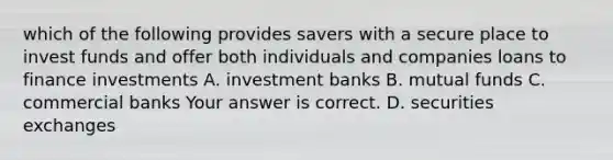 which of the following provides savers with a secure place to invest funds and offer both individuals and companies loans to finance investments A. investment banks B. mutual funds C. commercial banks Your answer is correct. D. securities exchanges