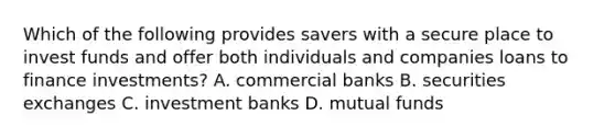 Which of the following provides savers with a secure place to invest funds and offer both individuals and companies loans to finance investments? A. commercial banks B. securities exchanges C. investment banks D. mutual funds