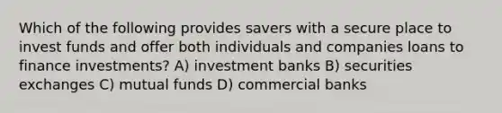 Which of the following provides savers with a secure place to invest funds and offer both individuals and companies loans to finance investments? A) investment banks B) securities exchanges C) mutual funds D) commercial banks