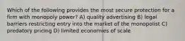 Which of the following provides the most secure protection for a firm with monopoly power? A) quality advertising B) legal barriers restricting entry into the market of the monopolist C) predatory pricing D) limited economies of scale