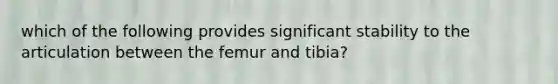 which of the following provides significant stability to the articulation between the femur and tibia?