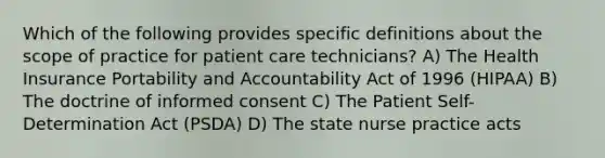 Which of the following provides specific definitions about the scope of practice for patient care technicians? A) The Health Insurance Portability and Accountability Act of 1996 (HIPAA) B) The doctrine of informed consent C) The Patient Self-Determination Act (PSDA) D) The state nurse practice acts