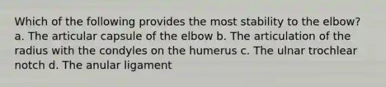 Which of the following provides the most stability to the elbow? a. The articular capsule of the elbow b. The articulation of the radius with the condyles on the humerus c. The ulnar trochlear notch d. The anular ligament