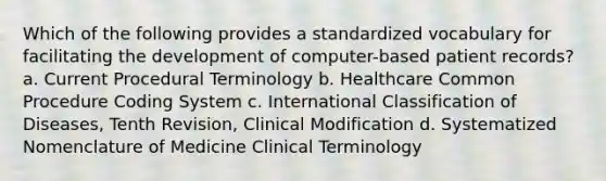 Which of the following provides a standardized vocabulary for facilitating the development of computer-based patient records? a. Current Procedural Terminology b. Healthcare Common Procedure Coding System c. International Classification of Diseases, Tenth Revision, Clinical Modification d. Systematized Nomenclature of Medicine Clinical Terminology