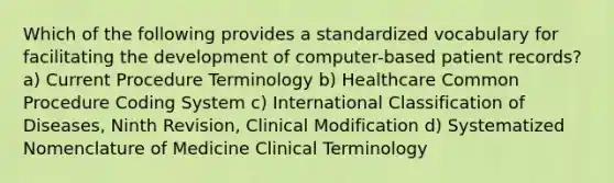 Which of the following provides a standardized vocabulary for facilitating the development of computer-based patient records? a) Current Procedure Terminology b) Healthcare Common Procedure Coding System c) International Classification of Diseases, Ninth Revision, Clinical Modification d) Systematized Nomenclature of Medicine Clinical Terminology