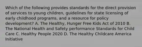 Which of the following provides standards for the direct provision of services to young children, guidelines for state licensing of early childhood programs, and a resource for policy development? A. The Healthy, Hunger Free Kids Act of 2010 B. The National Health and Safety performance Standards for Child Care C. Healthy People 2020 D. The Healthy Childcare America Initiative