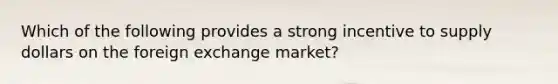 Which of the following provides a strong incentive to supply dollars on the foreign exchange market?