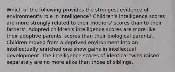 Which of the following provides the strongest evidence of environment's role in intelligence? Children's intelligence scores are more strongly related to their mothers' scores than to their fathers'. Adopted children's intelligence scores are more like their adoptive parents' scores than their biological parents'. Children moved from a deprived environment into an intellectually enriched one show gains in intellectual development. The intelligence scores of identical twins raised separately are no more alike than those of siblings.