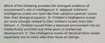 Which of the following provides the strongest evidence of environment's role in intelligence? A. Adopted children's intelligence scores are more like their adoptive parents' scores than their biological parents'. B. Children's intelligence scores are more strongly related to their mothers' scores than their fathers'. C. Children moved from a deprived environment into an intellectually enriched one show gains in intellectual development. D. The intelligence scores of identical twins raised separately are no more alike than those of siblings.