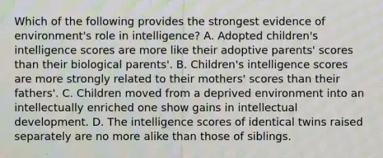 Which of the following provides the strongest evidence of environment's role in intelligence? A. Adopted children's intelligence scores are more like their adoptive parents' scores than their biological parents'. B. Children's intelligence scores are more strongly related to their mothers' scores than their fathers'. C. Children moved from a deprived environment into an intellectually enriched one show gains in intellectual development. D. The intelligence scores of identical twins raised separately are no more alike than those of siblings.