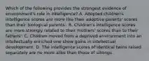 Which of the following provides the strongest evidence of environment's role in intelligence? A. Adopted children's intelligence scores are more like their adoptive parents' scores than their biological parents'. B. Children's intelligence scores are more strongly related to their mothers' scores than to their fathers'. C. Children moved from a deprived environment into an intellectually enriched one show gains in intellectual development. D. The intelligence scores of identical twins raised separately are no more alike than those of siblings.