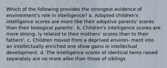 Which of the following provides the strongest evidence of environment's role in intelligence? a. Adopted children's intelligence scores are more like their adoptive parents' scores than their biological parents'. b. Children's intelligence scores are more strong- ly related to their mothers' scores than to their fathers'. c. Children moved from a deprived environ- ment into an intellectually enriched one show gains in intellectual development. d. The intelligence scores of identical twins raised separately are no more alike than those of siblings