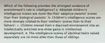 Which of the following provides the strongest evidence of environment's role in intelligence? a. Adopted children's intelligence scores are more like their adoptive parents' scores than their biological parents'. b. Children's intelligence scores are more strongly related to their mothers' scores than to their fathers'. c. Children moved from a deprived environemnt into an intellectually enriched one show gains in intellectual development. d. The intelligence scores of identical twins raised separately are no more alike than those of siblings.