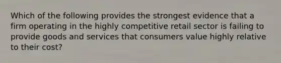 Which of the following provides the strongest evidence that a firm operating in the highly competitive retail sector is failing to provide goods and services that consumers value highly relative to their cost?