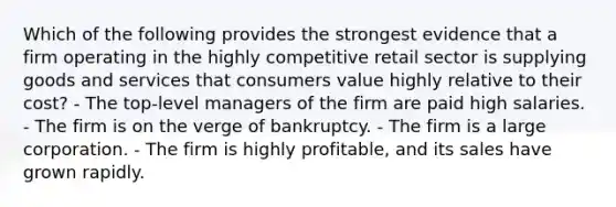 Which of the following provides the strongest evidence that a firm operating in the highly competitive retail sector is supplying goods and services that consumers value highly relative to their cost? - The top-level managers of the firm are paid high salaries. - The firm is on the verge of bankruptcy. - The firm is a large corporation. - The firm is highly profitable, and its sales have grown rapidly.