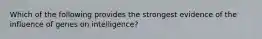 Which of the following provides the strongest evidence of the influence of genes on intelligence?