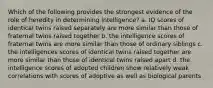 Which of the following provides the strongest evidence of the role of heredity in determining intelligence? a. IQ scores of identical twins raised separately are more similar than those of fraternal twins raised together b. the intelligence scores of fraternal twins are more similar than those of ordinary siblings c. the intelligences scores of identical twins raised together are more similar than those of identical twins raised apart d. the intelligence scores of adopted children show relatively weak correlations with scores of adoptive as well as biological parents