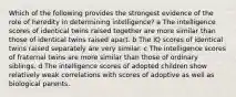 Which of the following provides the strongest evidence of the role of heredity in determining intelligence? a The intelligence scores of identical twins raised together are more similar than those of identical twins raised apart. b The IQ scores of identical twins raised separately are very similar. c The intelligence scores of fraternal twins are more similar than those of ordinary siblings. d The intelligence scores of adopted children show relatively weak correlations with scores of adoptive as well as biological parents.