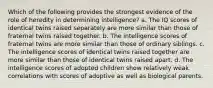 Which of the following provides the strongest evidence of the role of heredity in determining intelligence? a. The IQ scores of identical twins raised separately are more similar than those of fraternal twins raised together. b. The intelligence scores of fraternal twins are more similar than those of ordinary siblings. c. The intelligence scores of identical twins raised together are more similar than those of identical twins raised apart. d. The intelligence scores of adopted children show relatively weak correlations with scores of adoptive as well as biological parents.