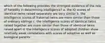 which of the following provides the strongest evidence of the role of heredity in determining intelligence? a. the IQ scores of identical twins raised separately are very similar b. the intelligence scores of fraternal twins are more similar than those of ordinary siblings c. the intelligence scores of identical twins raised together are more similar than those of identical twins raised apart d. the intelligence scores of adopted children show relatively weak correlations with scores of adoptive as well as biological parents