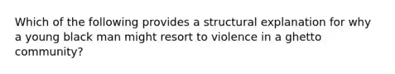 Which of the following provides a structural explanation for why a young black man might resort to violence in a ghetto community?