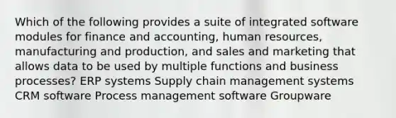 Which of the following provides a suite of integrated software modules for finance and accounting, human resources, manufacturing and production, and sales and marketing that allows data to be used by multiple functions and business processes? ERP systems Supply chain management systems CRM software Process management software Groupware