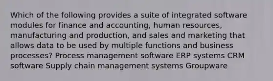 Which of the following provides a suite of integrated software modules for finance and accounting, human resources, manufacturing and production, and sales and marketing that allows data to be used by multiple functions and business processes? Process management software ERP systems CRM software Supply chain management systems Groupware