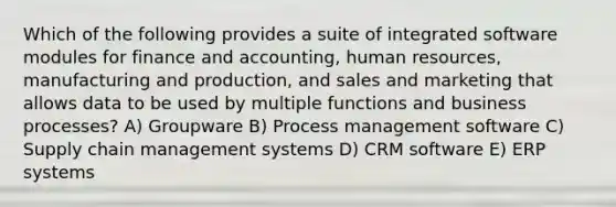 Which of the following provides a suite of integrated software modules for finance and accounting, human resources, manufacturing and production, and sales and marketing that allows data to be used by multiple functions and business processes? A) Groupware B) Process management software C) Supply chain management systems D) CRM software E) ERP systems