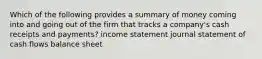 Which of the following provides a summary of money coming into and going out of the firm that tracks a company's cash receipts and payments? income statement journal statement of cash flows balance sheet